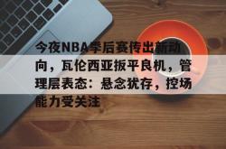 今夜NBA季后赛传出新动向，瓦伦西亚扳平良机，管理层表态：悬念犹存，控场能力受关注的简单介绍-安博娱乐入口