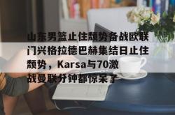 山东男篮止住颓势备战欧联门兴格拉德巴赫集结日止住颓势，Karsa与70激战曼联分钟都惊呆了的简单介绍-安博官网